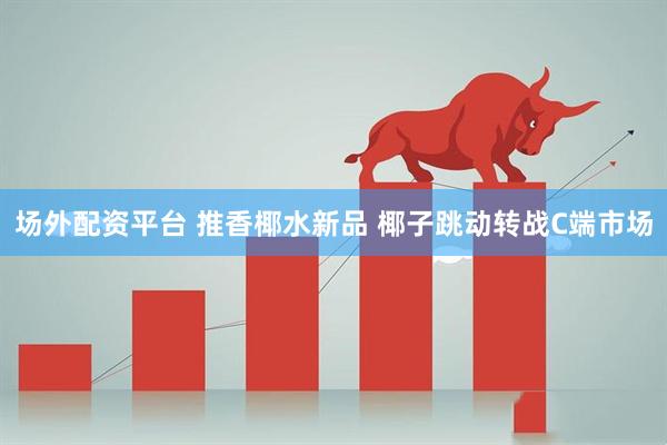 場外配資平臺 推香椰水新品 椰子跳動轉(zhuǎn)戰(zhàn)C端市場