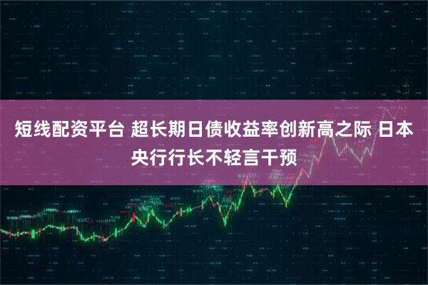 短線配資平臺(tái) 超長期日債收益率創(chuàng)新高之際 日本央行行長不輕言干預(yù)