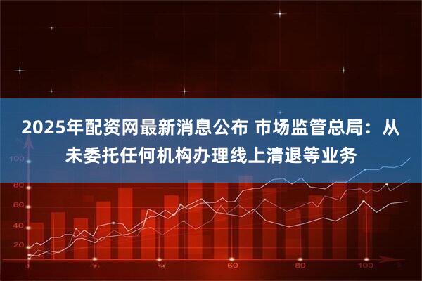 2025年配資網(wǎng)最新消息公布 市場(chǎng)監(jiān)管總局：從未委托任何機(jī)構(gòu)辦理線上清退等業(yè)務(wù)