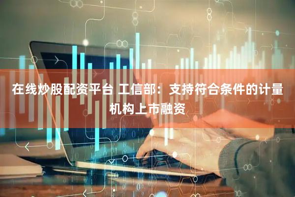 在線炒股配資平臺(tái) 工信部：支持符合條件的計(jì)量機(jī)構(gòu)上市融資
