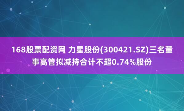 168股票配資網(wǎng) 力星股份(300421.SZ)三名董事高管擬減持合計(jì)不超0.74%股份