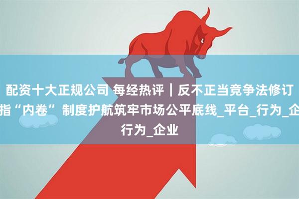 配資十大正規(guī)公司 每經(jīng)熱評(píng)︱反不正當(dāng)競(jìng)爭(zhēng)法修訂劍指“內(nèi)卷” 制度護(hù)航筑牢市場(chǎng)公平底線_平臺(tái)_行為_企業(yè)