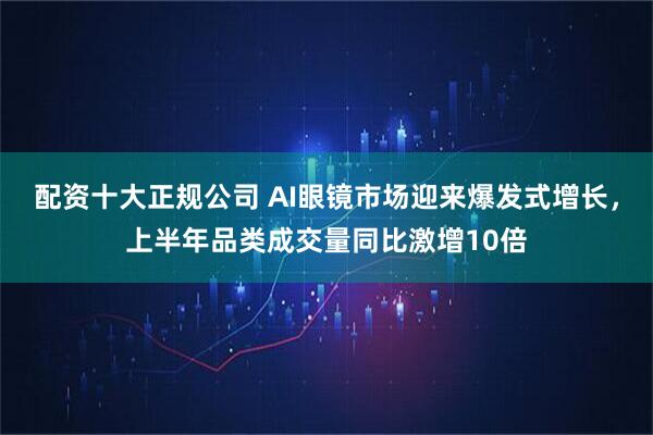 配資十大正規公司 AI眼鏡市場迎來爆發式增長，上半年品類成交量同比激增10倍