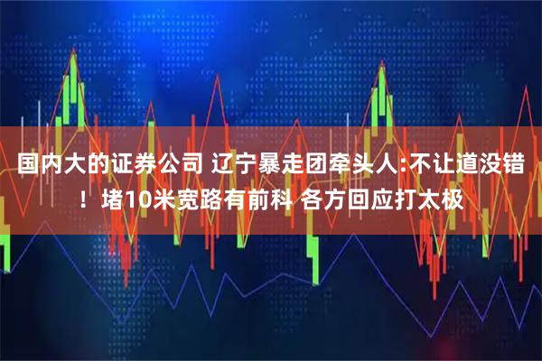 國內(nèi)大的證券公司 遼寧暴走團(tuán)牽頭人:不讓道沒錯(cuò)！堵10米寬路有前科 各方回應(yīng)打太極