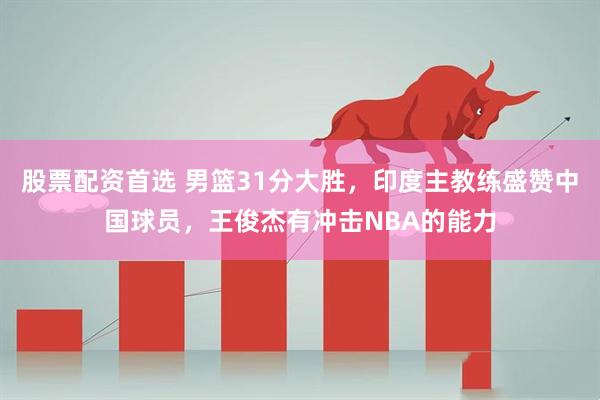 股票配資首選 男籃31分大勝，印度主教練盛贊中國球員，王俊杰有沖擊NBA的能力